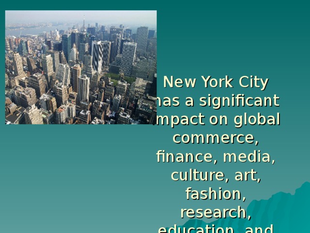 New York City has a significant impact on global commerce, finance, media, culture,  art, fashion, research, education, and entertainment.  