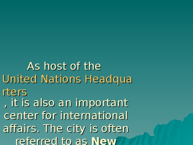 As host of the United Nations Headquarters , it is also an important center for international affairs. The city is often referred to as New York City or the City of New York to distinguish it from the state of New York , of which it is a part.  