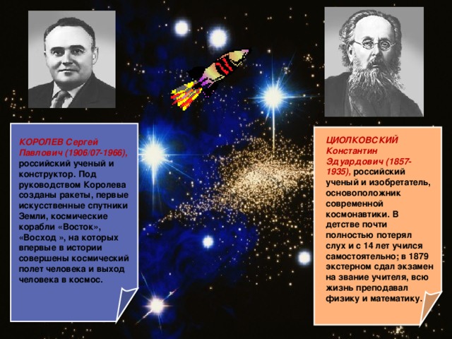 ЦИОЛКОВСКИЙ Константин Эдуардович (1857-1935), российский ученый и изобретатель, основоположник современной космонавтики. В детстве почти полностью потерял слух и с 14 лет учился самостоятельно; в 1879 экстерном сдал экзамен на звание учителя, всю жизнь преподавал физику и математику.  КОРОЛЕВ Сергей Павлович (1906/07-1966), российский ученый и конструктор. Под руководством Королева созданы ракеты, первые искусственные спутники Земли, космические корабли «Восток», «Восход », на которых впервые в истории совершены космический полет человека и выход человека в космос.  