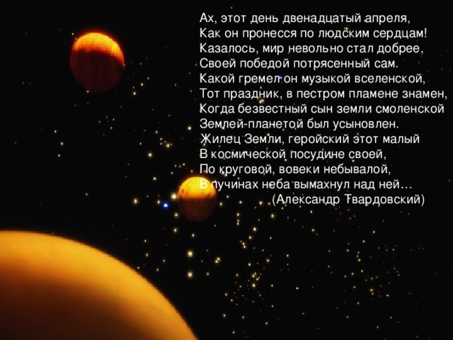 Ах, этот день двенадцатый апреля, Как он пронесся по людским сердцам! Казалось, мир невольно стал добрее, Своей победой потрясенный сам. Какой гремел он музыкой вселенской, Тот праздник, в пестром пламене знамен, Когда безвестный сын земли смоленской Землей-планетой был усыновлен. Жилец Земли, геройский этот малый В космической посудине своей, По круговой, вовеки небывалой, В пучинах неба вымахнул над ней…                     (Александр Твардовский) 