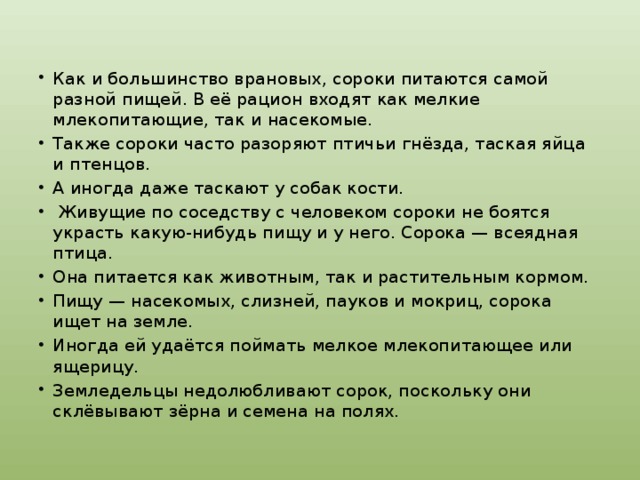Как и большинство врановых, сороки питаются самой разной пищей. В её рацион входят как мелкие млекопитающие, так и насекомые. Также сороки часто разоряют птичьи гнёзда, таская яйца и птенцов. А иногда даже таскают у собак кости.  Живущие по соседству с человеком сороки не боятся украсть какую-нибудь пищу и у него. Сорока — всеядная птица. Она питается как животным, так и растительным кормом. Пищу — насекомых, слизней, пауков и мокриц, сорока ищет на земле. Иногда ей удаётся поймать мелкое млекопитающее или ящерицу. Земледельцы недолюбливают сорок, поскольку они склёвывают зёрна и семена на полях. 