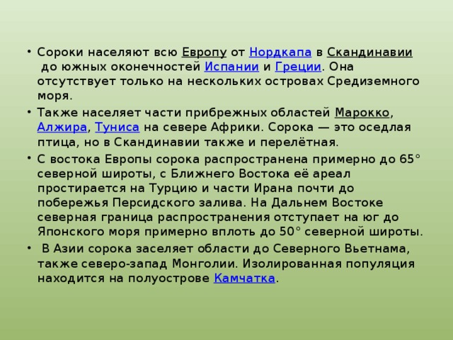 Сороки населяют всю  Европу  от  Нордкапа  в  Скандинавии  до южных оконечностей  Испании  и  Греции . Она отсутствует только на нескольких островах Средиземного моря. Также населяет части прибрежных областей  Марокко ,  Алжира ,  Туниса  на севере Африки. Сорока — это оседлая птица, но в Скандинавии также и перелётная. С востока Европы сорока распространена примерно до 65° северной широты, с Ближнего Востока её ареал простирается на Турцию и части Ирана почти до побережья Персидского залива. На Дальнем Востоке северная граница распространения отступает на юг до Японского моря примерно вплоть до 50° северной широты.  В Азии сорока заселяет области до Северного Вьетнама, также северо-запад Монголии. Изолированная популяция находится на полуострове  Камчатка . 