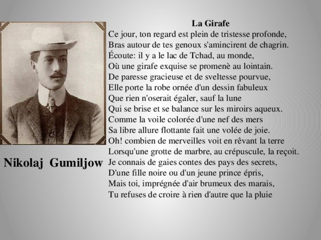 La Girafe Ce jour, ton regard est plein de tristesse profonde,  Bras autour de tes genoux s'amincirent de chagrin.  Écoute: il y a le lac de Tchad, au monde,  Où une girafe exquise se promenè au lointain.  De paresse gracieuse et de sveltesse pourvue,  Elle porte la robe ornée d'un dessin fabuleux  Que rien n'oserait égaler, sauf la lune  Qui se brise et se balance sur les miroirs aqueux.  Comme la voile colorée d'une nef des mers  Sa libre allure flottante fait une volée de joie.  Oh! combien de merveilles voit en rêvant la terre  Lorsqu'une grotte de marbre, au crépuscule, la reçoit.  Je connais de gaies contes des pays des secrets,  D'une fille noire ou d'un jeune prince épris,  Mais toi, imprégnée d'air brumeux des marais,  Tu refuses de croire à rien d'autre que la pluie Nikolaj Gumiljow 