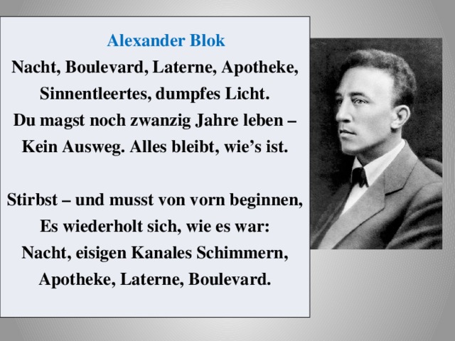 Alexander Blok  Nacht, Boulevard, Laterne, Apotheke,  Sinnentleertes, dumpfes Licht.  Du magst noch zwanzig Jahre leben –  Kein Ausweg. Alles bleibt, wie’s ist.   Stirbst – und musst von vorn beginnen,  Es wiederholt sich, wie es war:  Nacht, eisigen Kanales Schimmern,  Apotheke, Laterne, Boulevard. 