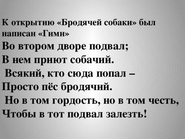 К открытию «Бродячей собаки» был написан «Гимн» Во втором дворе подвал; В нем приют собачий.  Всякий, кто сюда попал – Просто пёс бродячий.  Но в том гордость, но в том честь, Чтобы в тот подвал залезть! 