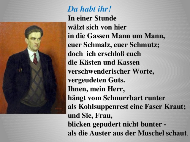 Da habt ihr! In einer Stunde wälzt sich von hier in die Gassen Mann um Mann, euer Schmalz, euer Schmutz;  doch ich erschloß euch die Kästen und Kassen  verschwenderischer Worte, vergeudeten Guts. Ihnen, mein Herr, hängt vom Schnurrbart runter  als Kohlsuppenrest eine Faser Kraut;  und Sie, Frau, blicken gepudert nicht bunter -  als die Auster aus der Muschel schaut . 