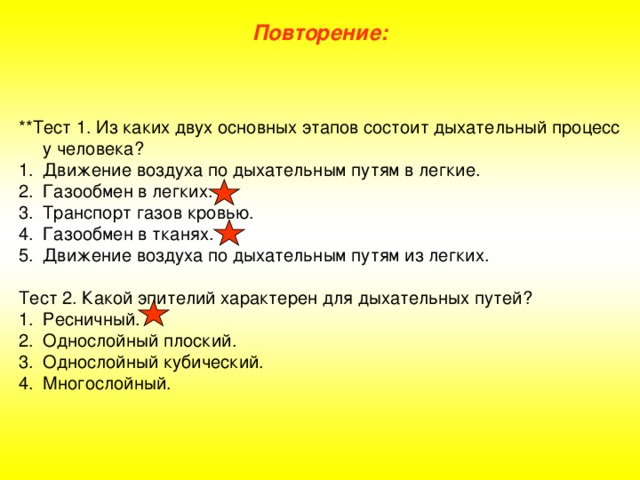 Повторение: **Тест 1. Из каких двух основных этапов состоит дыхательный процесс у человека? Движение воздуха по дыхательным путям в легкие. Газообмен в легких. Транспорт газов кровью. Газообмен в тканях. Движение воздуха по дыхательным путям из легких. Тест 2. Какой эпителий характерен для дыхательных путей?