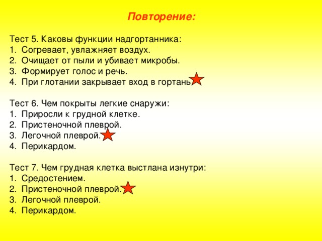 Повторение: Тест 5. Каковы функции надгортанника: Согревает, увлажняет воздух. Очищает от пыли и убивает микробы. Формирует голос и речь. При глотании закрывает вход в гортань. Тест 6. Чем покрыты легкие снаружи: Приросли к грудной клетке. Пристеночной плеврой. Легочной плеврой. Перикардом. Тест 7. Чем грудная клетка выстлана изнутри: