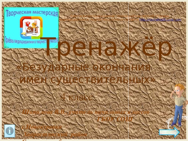 Работа выполнена в рамках творческой мастерской «Приемы медиадидактики в творчестве учителя» на сайте http:// nachalka26.ucoz.com Тренажёр «Безударные окончания  имён существительных» 4 класс Шипилова В.В., учитель начальных классов ГБОУ СОШ с.Новокуровка Хворостянский район Самарская область 