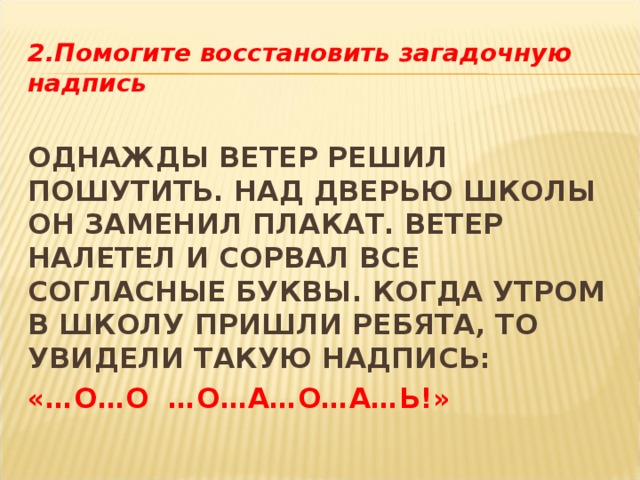 2.Помогите восстановить загадочную надпись  ОДНАЖДЫ ВЕТЕР РЕШИЛ ПОШУТИТЬ. НАД ДВЕРЬЮ ШКОЛЫ ОН ЗАМЕНИЛ ПЛАКАТ. ВЕТЕР НАЛЕТЕЛ И СОРВАЛ ВСЕ СОГЛАСНЫЕ БУКВЫ. КОГДА УТРОМ В ШКОЛУ ПРИШЛИ РЕБЯТА, ТО УВИДЕЛИ ТАКУЮ НАДПИСЬ: «…О…О …О…А…О…А…Ь!» 
