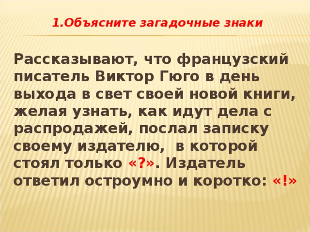 1.Объясните загадочные знаки  Рассказывают, что французский писатель Виктор Гюго в день выхода в свет своей новой книги, желая узнать, как идут дела с распродажей, послал записку своему издателю, в которой стоял только «?» . Издатель ответил остроумно и коротко: «!» 