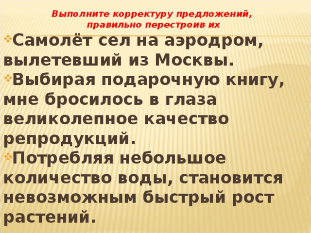 Выполните корректуру предложений, правильно перестроив их Самолёт сел на аэродром, вылетевший из Москвы. Выбирая подарочную книгу, мне бросилось в глаза великолепное качество репродукций. Потребляя небольшое количество воды, становится невозможным быстрый рост растений.  