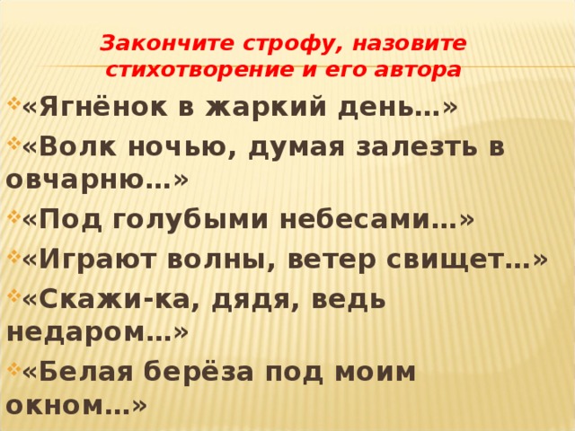 Закончите строфу, назовите стихотворение и его автора «Ягнёнок в жаркий день…» «Волк ночью, думая залезть в овчарню…» «Под голубыми небесами…» «Играют волны, ветер свищет…» «Скажи-ка, дядя, ведь недаром…» «Белая берёза под моим окном…» 