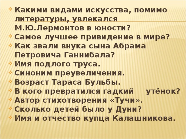 Какими видами искусства, помимо литературы, увлекался М.Ю.Лермонтов в юности? Самое лучшее привидение в мире? Как звали внука сына Абрама Петровича Ганнибала? Имя подлого труса. Синоним преувеличения. Возраст Тараса Бульбы. В кого превратился гадкий  утёнок? Автор стихотворения «Тучи». Сколько детей было у Дуни? Имя и отчество купца Калашникова.   
