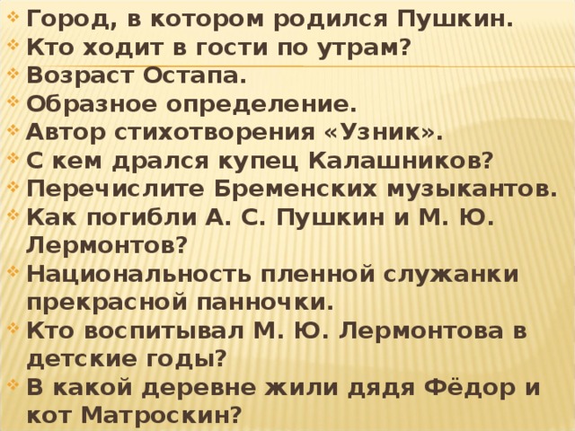 Город, в котором родился Пушкин. Кто ходит в гости по утрам? Возраст Остапа. Образное определение. Автор стихотворения «Узник». С кем дрался купец Калашников? Перечислите Бременских музыкантов. Как погибли А. С. Пушкин и М. Ю. Лермонтов? Национальность пленной служанки прекрасной панночки. Кто воспитывал М. Ю. Лермонтова в детские годы? В какой деревне жили дядя Фёдор и кот Матроскин? 
