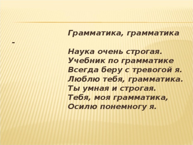    Грамматика, грамматика -  Наука очень строгая.  Учебник по грамматике  Всегда беру с тревогой я.  Люблю тебя, грамматика.  Ты умная и строгая.  Тебя, моя грамматика,  Осилю понемногу я.  
