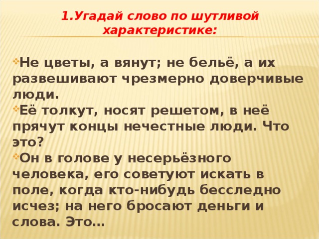 1.Угадай слово по шутливой характеристике:  Не цветы, а вянут; не бельё, а их развешивают чрезмерно доверчивые люди. Её толкут, носят решетом, в неё прячут концы нечестные люди. Что это? Он в голове у несерьёзного человека, его советуют искать в поле, когда кто-нибудь бесследно исчез; на него бросают деньги и слова. Это… 