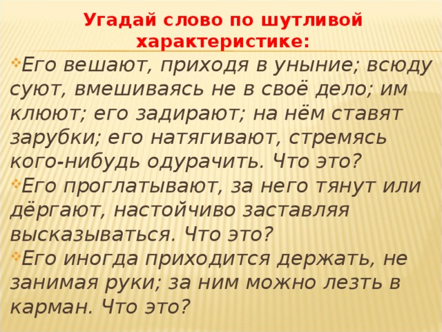 Угадай слово по шутливой характеристике: Его вешают, приходя в уныние; всюду суют, вмешиваясь не в своё дело; им клюют; его задирают; на нём ставят зарубки; его натягивают, стремясь кого-нибудь одурачить. Что это? Его проглатывают, за него тянут или дёргают, настойчиво заставляя высказываться. Что это? Его иногда приходится держать, не занимая руки; за ним можно лезть в карман. Что это? 