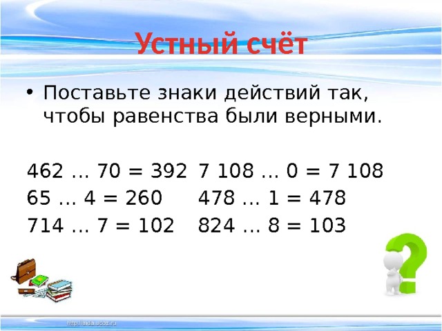 Устный счёт Поставьте знаки действий так, чтобы равенства были верными. 462 … 70 = 392  7 108 … 0 = 7 108 65 … 4 = 260   478 … 1 = 478 714 … 7 = 102   824 … 8 = 103 