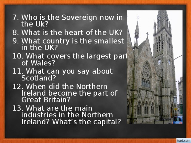 7. Who is the Sovereign now in the Uk? 8. What is the heart of the UK? 9. What country is the smallest in the UK? 10. What covers the largest part of Wales? 11. What can you say about Scotland? 12. When did the Northern Ireland become the part of Great Britain? 13. What are the main industries in the Northern Ireland? What’s the capital?