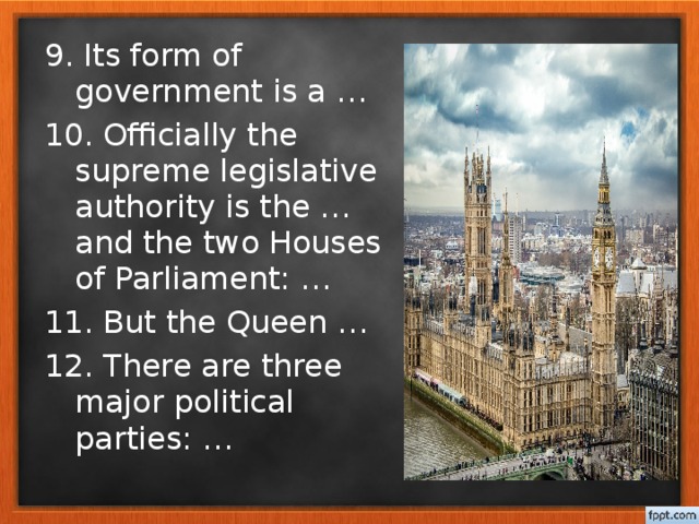 9. Its form of government is a … 10. Officially the supreme legislative authority is the … and the two Houses of Parliament: … 11. But the Queen … 12. There are three major political parties: …