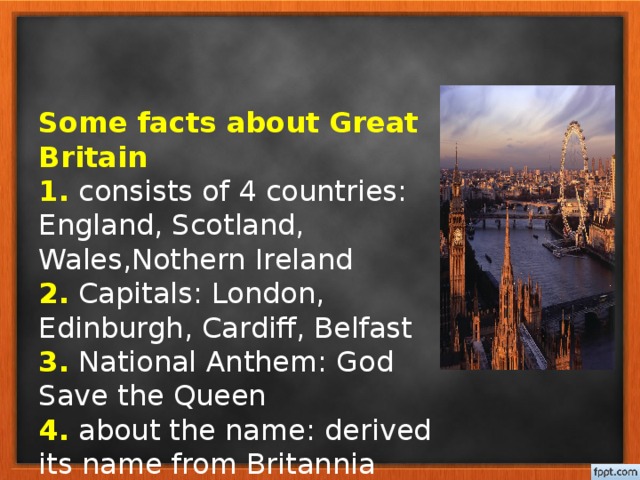 Some facts about Great Britain  1. consists of 4 countries: England, Scotland, Wales,Nothern Ireland  2. Capitals: London, Edinburgh, Cardiff, Belfast  3. National Anthem: God Save the Queen  4. about the name: derived its name from Britannia  5. washed by: the North Atlantic Ocean, the North Sea