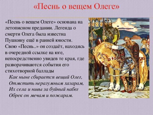 «Песнь о вещем Олеге» основана на летописном предании. Легенда о смерти Олега была известна Пушкину ещё в ранней юности. Свою «Песнь..» он создаёт, находясь в очередной ссылке на юге, непосредственно увидев те края, где разворачиваются события его стихотворной баллады  Как ныне сбирается вещий Олег,  Отмстить неразумным хазарам,  Их села и нивы за буйный набег  Обрек он мечам и пожарам. 