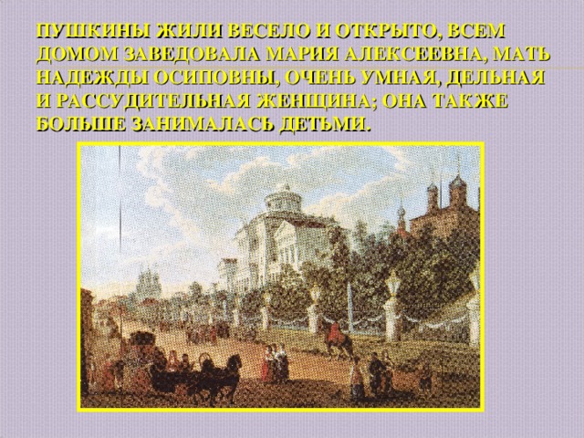 ПУШКИНЫ ЖИЛИ ВЕСЕЛО И ОТКРЫТО, ВСЕМ ДОМОМ ЗАВЕДОВАЛА МАРИЯ АЛЕКСЕЕВНА, МАТЬ НАДЕЖДЫ ОСИПОВНЫ, ОЧЕНЬ УМНАЯ, ДЕЛЬНАЯ И РАССУДИТЕЛЬНАЯ ЖЕНЩИНА; ОНА ТАКЖЕ БОЛЬШЕ ЗАНИМАЛАСЬ ДЕТЬМИ. 
