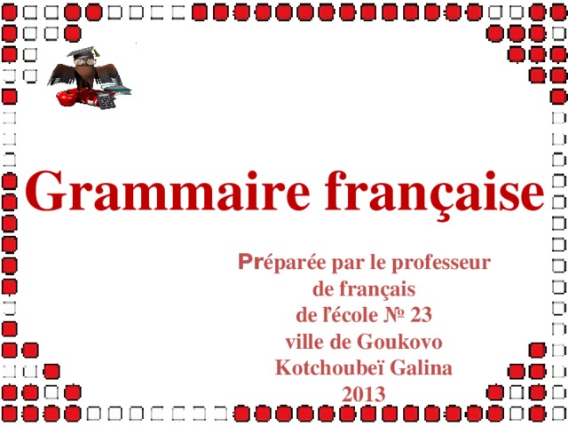 Grammaire française Pr éparée par le professeur de français de ľécole № 23 ville de Goukovo Kotchoubeï Galina 2013  