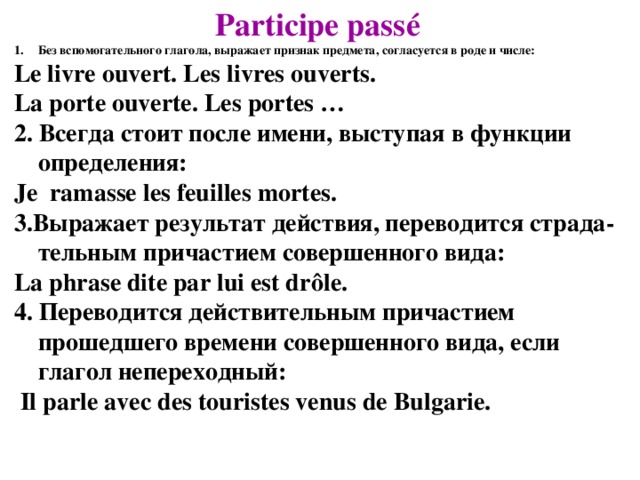 Participe passé Без вспомогательного глагола, выражает признак предмета, согласуется в роде и числе: Le livre ouvert. Les livres ouverts. La porte ouverte. Les portes … 2. Всегда стоит после имени, выступая в функции определения: Je ramasse les feuilles mortes. 3.Выражает результат действия, переводится страда-тельным причастием совершенного вида: La phrase dite par lui est drôle. 4. Переводится действительным причастием прошедшего времени совершенного вида, если глагол непереходный:  Il parle avec des touristes venus de Bulgarie.   