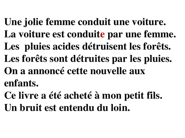 Une jolie femme conduit une voiture. La voiture est conduit e par une femme. Les pluies acides détruisent les forêts. Les forêts sont détruites par les pluies. On a annoncé cette nouvelle aux enfants. Ce livre a été acheté à mon petit fils. Un bruit est entendu du loin.  