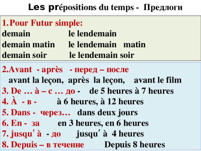 Les pr épositions du temps - Предлоги времени Pour Futur simple: demain le lendemain demain matin le lendemain matin demain soir le lendemain soir 2.Avant - après - перед – после  avant la leçon, après la leçon, avant le film 3. De … à – с … до - de 5 heures à 7 heures 4. À - в - à 6 heures, à 12 heures 5. Dans - через… dans deux jours 6. En - за en 3 heures, en 6 heures 7. jusquʹ à - до jusquʹ à 4 heures 8. Depuis – в течение Depuis 8 heures 