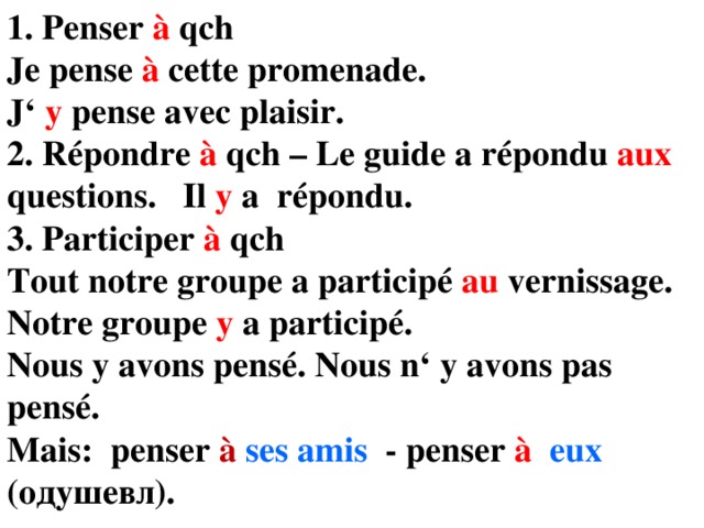 1. Penser à qch Je pense à cette promenade. J‘ y pense avec plaisir. 2. Répondre à qch – Le guide a répondu aux questions. Il y a  répondu. 3. Participer à qch Tout notre groupe a participé au vernissage. Notre groupe y a participé. Nous y avons pensé. Nous n‘ y avons pas pensé. Mais: penser à  ses amis - penser à  eux (одушевл). 