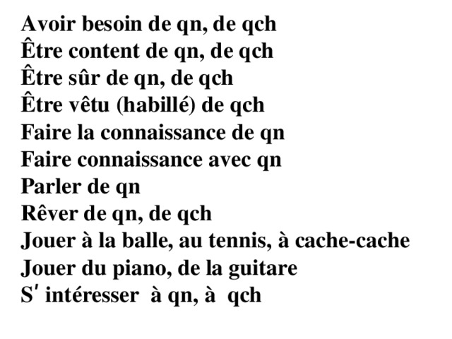 Avoir besoin de qn, de qch Être content de qn, de qch Être sûr de qn, de qch Être vêtu (habillé) de qch Faire la connaissance de qn Faire connaissance avec qn Parler de qn Rêver de qn, de qch Jouer à la balle, au tennis, à cache-cache Jouer du piano, de la guitare Sʹ intéresser à qn, à qch 