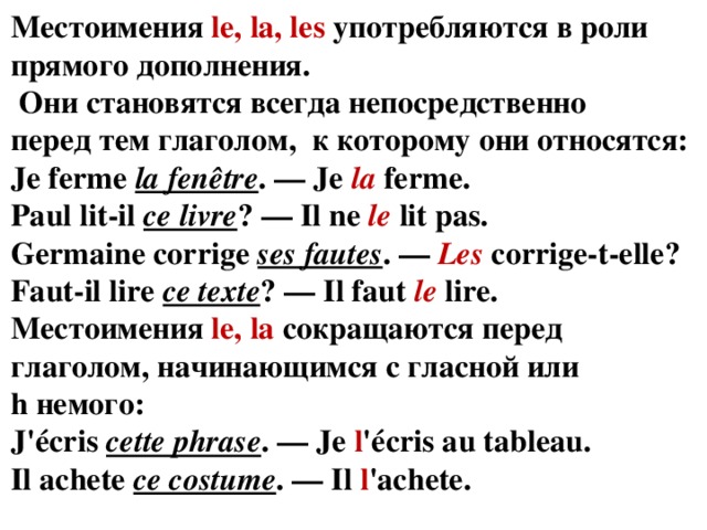 Местоимения  le, la, les  употребляются в роли прямого дополнения.  Они становятся всегда непосредственно перед тем глаголом, к которому они относятся: Je ferme  la fenêtre . — Je  la  ferme.  Paul lit-il  ce livre ? — Il ne  le  lit pas.  Germaine corrige  ses fautes . —  Les  corrige-t-elle?  Faut-il lire  ce texte ? — Il faut  le  lire. Местоимения  le, la  сокращаются перед глаголом, начинающимся с гласной или h немого: J'écris  cette phrase . — Je  l 'écris au tableau.  Il achete  ce costume . — Il  l 'achete. 