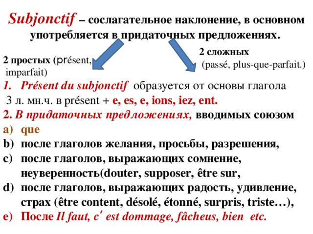 Subjonctif  – сослагательное наклонение, в основном употребляется в придаточных предложениях. 2 сложных  (passé, plus-que-parfait.) 2 простых ( pr ésent,  imparfait) Présent du subjonctif образуется от основы глагола  3 л. мн.ч. в présent + e, es, e, ions, iez, ent. 2. В придаточных предложениях, вводимых союзом que после глаголов желания, просьбы, разрешения, после глаголов, выражающих сомнение, неуверенность(douter, supposer, être sur, после глаголов, выражающих радость, удивление, страх (être content, d ésolé , étonné, surpris, triste…), После Il faut, cʹ est dommage, fâcheus, bien etc.  