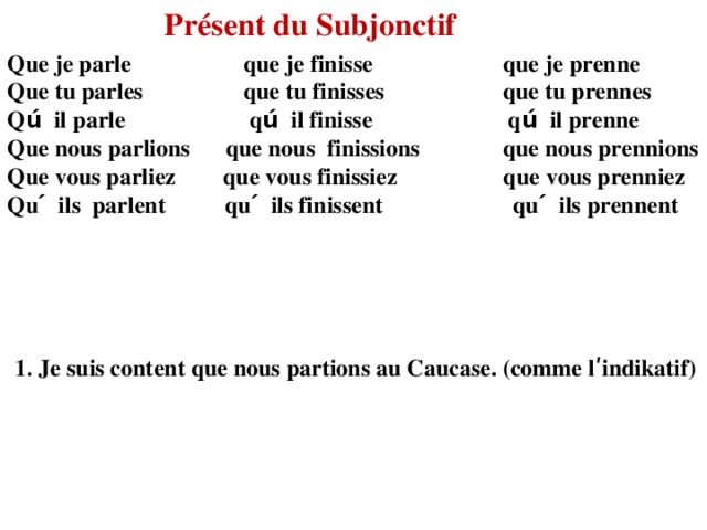 Présent du Subjonctif Que je parle que je finisse que je prenne Que tu parles que tu finisses que tu prennes Qú il parle qú il finisse qú il prenne Que nous parlions que nous finissions que nous prennions Que vous parliez que vous finissiez que vous prenniez Qu ́ ils parlent qu ́ ils finissent qu ́ ils prennent 1. Je suis content que nous partions au Caucase. (comme lʹindikatif) 