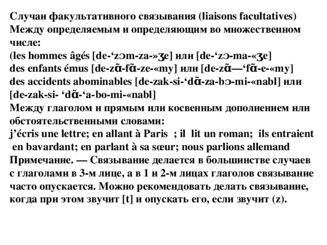 Случаи факультативного связывания (liaisons facultatives) Между определяемым и определяющим во множественном числе: (les hommes âgés [de-‘zɔm-za-»ʒе] или [de-‘zɔ-ma-«ʒe] des enfants émus [de-zɑ̃-fɑ̃-ze-«my] или [de-zɑ̃—‘fɑ̃-e-«my] des accidents abominables [de-zak-si-‘dɑ̃-za-bɔ-mi-«nabl] или [de-zak-si- ‘dɑ̃-‘a-bo-mi-«nabl] Между глаголом и прямым или косвенным дополнением или обстоятельственными словами: j’écris une lettre; en allant à Paris  ; il  lit un roman;  ils entraient  en bavardant; en parlant à sa sœur; nous parlions allemand Примечание. — Связывание делается в большинстве случаев с глаголами в 3-м лице, а в 1 и 2-м лицах глаголов связывание часто опускается. Можно рекомендовать делать связывание, когда при этом звучит [t] и опускать его, если звучит (z). 