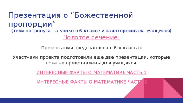 Презентация о “Божественной пропорции” (тема затронута на уроке в 6 классе и заинтересовала учащихся) Золотое сечение. Презентация представлена в 6-х классах Участники проекта подготовили еще две презентации, которые пока не представлены для учащихся ИНТЕРЕСНЫЕ ФАКТЫ О МАТЕМАТИКЕ ЧАСТЬ 1  ИНТЕРЕСНЫЕ ФАКТЫ О МАТЕМАТИКЕ ЧАСТЬ 2 