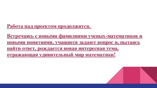 Работа над проектом продолжится. Встречаясь с новыми фамилиями ученых-математиков и новыми понятиями, учащиеся задают вопрос и, пытаясь найти ответ, рождается новая интересная тема, отражающая удивительный мир математики! 