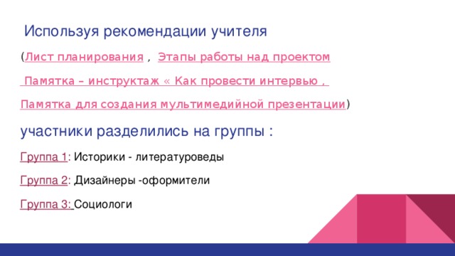  Используя рекомендации учителя  ( Лист планирования , Этапы работы над проектом  Памятка – инструктаж « Как провести интервью , Памятка для создания мультимедийной презентации ) участники разделились на группы : Группа 1 : Историки - литературоведы Группа 2 : Дизайнеры -оформители Группа 3:  Социологи 