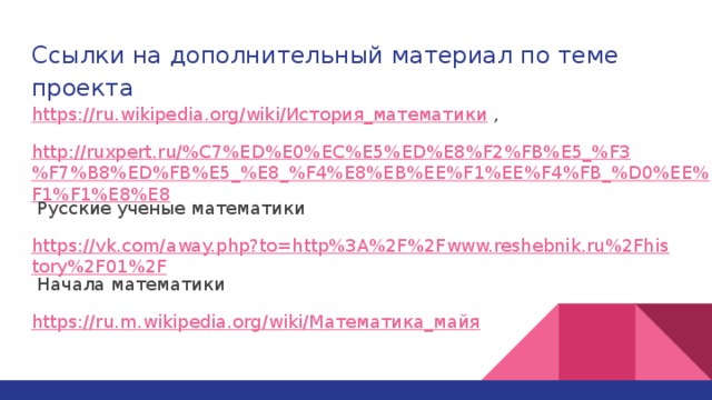 Ссылки на дополнительный материал по теме проекта https://ru.wikipedia.org/wiki/История_математики , http://ruxpert.ru/%C7%ED%E0%EC%E5%ED%E8%F2%FB%E5_%F3%F7%B8%ED%FB%E5_%E8_%F4%E8%EB%EE%F1%EE%F4%FB_%D0%EE%F1%F1%E8%E8 Русские ученые математики https://vk.com/away.php?to=http%3A%2F%2Fwww.reshebnik.ru%2Fhistory%2F01%2F Начала математики https://ru.m.wikipedia.org/wiki/Математика_майя  