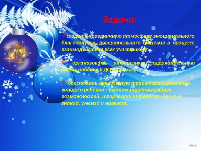 Задачи: создать праздничную атмосферу эмоционального благополучия, доверительного общения в процессе взаимодействия всех участников;   организовать интересную содержательную жизнь ребёнка в ДОУ и семье;   обеспечить личностную траекторию развития каждого ребёнка с учётом индивидуальных возможностей, творческих интересов, базовых знаний, умений и навыков.  