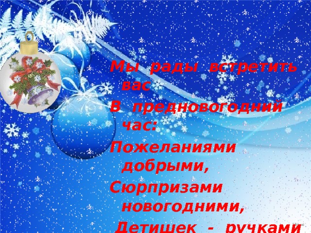 Мы рады встретить вас В предновогодний час: Пожеланиями добрыми, Сюрпризами новогодними,  Детишек - ручками умелыми и Взрослых - творческими идеями. 