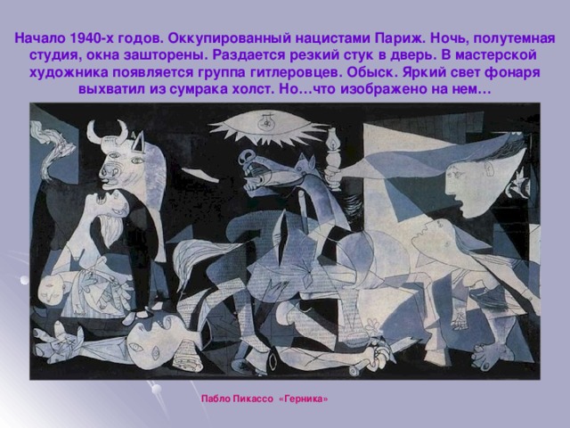 Начало 1940-х годов. Оккупированный нацистами Париж. Ночь, полутемная студия, окна зашторены. Раздается резкий стук в дверь. В мастерской художника появляется группа гитлеровцев. Обыск. Яркий свет фонаря выхватил из сумрака холст. Но…что изображено на нем… Пабло Пикассо «Герника» 