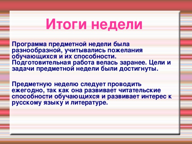 Итоги недели Программа предметной недели была разнообразной, учитывались пожелания обучающихся и их способности. Подготовительная работа велась заранее. Цели и задачи предметной недели были достигнуты.  Предметную неделю следует проводить ежегодно, так как она развивает читательские способности обучающихся и развивает интерес к русскому языку и литературе.