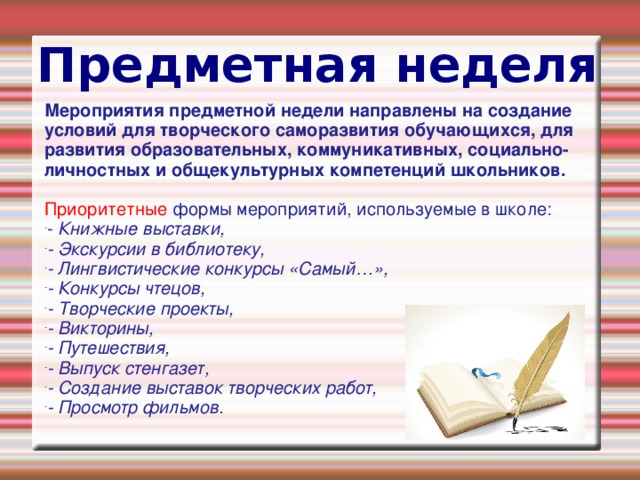 Предметная неделя Мероприятия предметной недели направлены на создание условий для творческого саморазвития обучающихся, для развития образовательных, коммуникативных, социально-личностных и общекультурных компетенций школьников. Приоритетные формы мероприятий, используемые в школе: