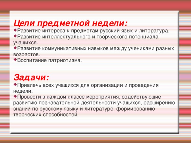 Цели предметной недели: Развитие интереса к предметам русский язык и литература. Развитие интеллектуального и творческого потенциала учащихся. Развитие коммуникативных навыков между учениками разных возрастов. Воспитание патриотизма.  Задачи: Привлечь всех учащихся для организации и проведения недели. Провести в каждом классе мероприятия, содействующие развитию познавательной деятельности учащихся, расширению знаний по русскому языку и литературе, формированию творческих способностей.