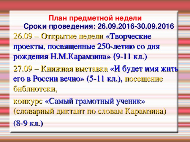 План предметной недели  Сроки проведения: 26.09.2016-30.09.2016 26.09 – Открытие недели « Творческие проекты, посвященные 250-летию со дня рождения Н.М.Карамзина»  ( 9-11 кл. ) 27.09 – Книжная выставка «И будет имя жить его в России вечно» (5-11 кл.), посещение библиотеки, конкурс «Самый грамотный ученик» (словарный диктант по словам Карамзина) (8-9 кл.)