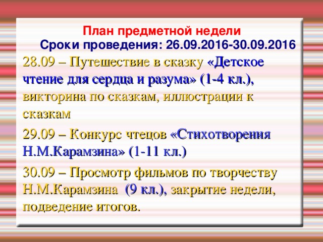 План предметной недели  Сроки проведения: 26.09.2016-30.09.2016 28.09 – Путешествие в сказку «Детское чтение для сердца и разума» (1-4 кл.), викторина по сказкам, иллюстрации к сказкам 29.09 – Конкурс чтецов «Стихотворения Н.М.Карамзина» (1-11 кл.)  30.09 – Просмотр фильмов по творчеству Н.М.Карамзина (9 кл.), закрытие недели, подведение итогов.